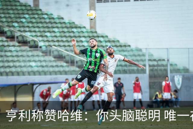 亨利称赞哈维：你头脑聪明 唯一在你之上是瓜帅