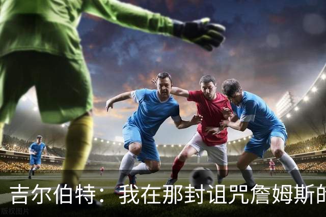 吉尔伯特：我在那封诅咒詹姆斯的信里说了些不该说的话 那很愚蠢