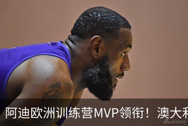 阿迪欧洲训练营MVP领衔！澳大利亚6月21日以年轻阵容对阵中国男篮